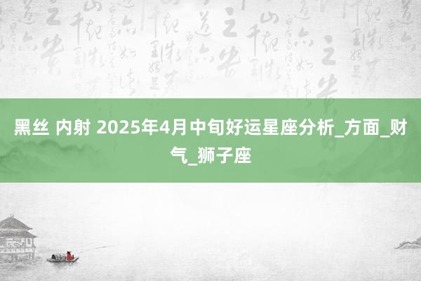 黑丝 内射 2025年4月中旬好运星座分析_方面_财气_狮子座