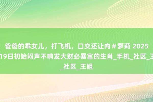 爸爸的乖女儿，打飞机，口交还让禸＃萝莉 2025.4.19日初始闷声不响发大财必暴富的生肖_手机_社区_王姐