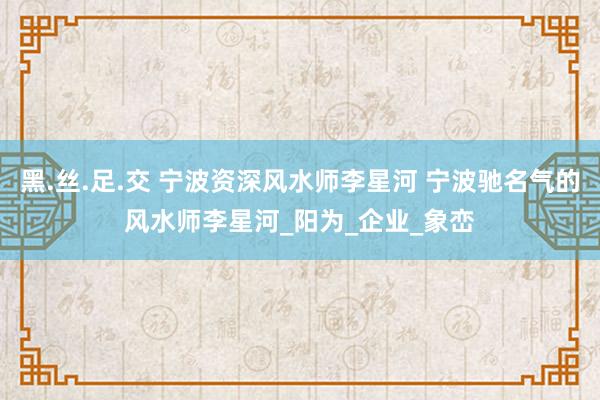 黑.丝.足.交 宁波资深风水师李星河 宁波驰名气的风水师李星河_阳为_企业_象峦