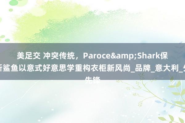 美足交 冲突传统，Paroce&Shark保洛斯鲨鱼以意式好意思学重构衣柜新风尚_品牌_意大利_先锋