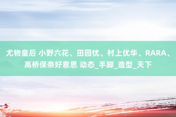 尤物皇后 小野六花、田园忧、村上优华、RARA、高桥保奈好意思 动态_手脚_造型_天下
