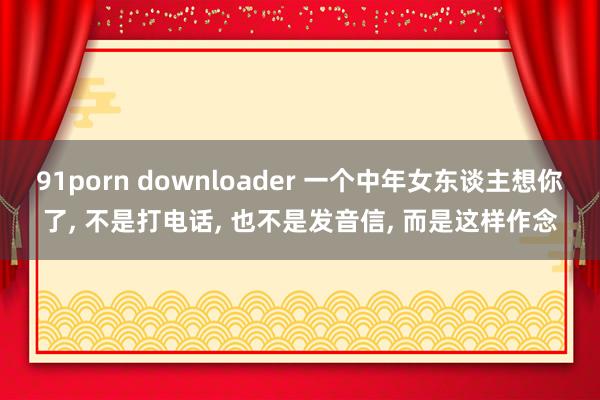 91porn downloader 一个中年女东谈主想你了， 不是打电话， 也不是发音信， 而是这样作念