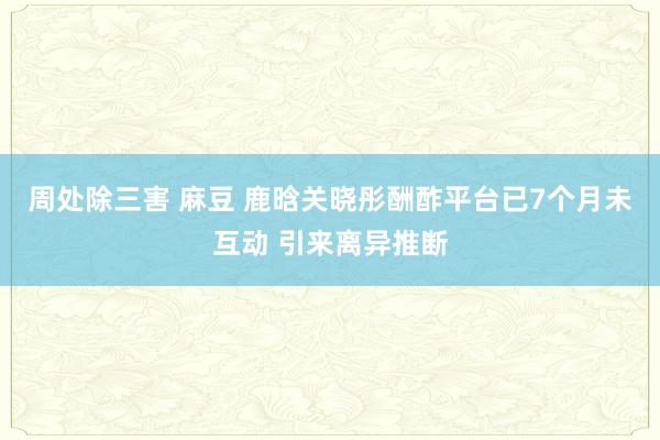 周处除三害 麻豆 鹿晗关晓彤酬酢平台已7个月未互动 引来离异推断