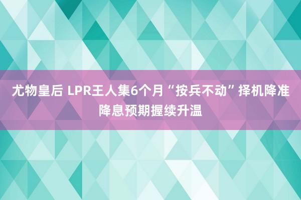 尤物皇后 LPR王人集6个月“按兵不动”择机降准降息预期握续升温
