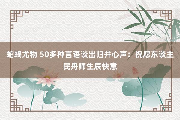 蛇蝎尤物 50多种言语谈出归并心声：祝愿东谈主民舟师生辰快意