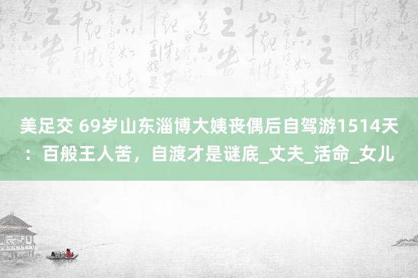美足交 69岁山东淄博大姨丧偶后自驾游1514天：百般王人苦，自渡才是谜底_丈夫_活命_女儿